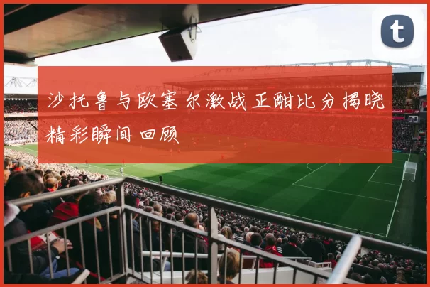沙托鲁与欧塞尔激战正酣比分揭晓精彩瞬间回顾