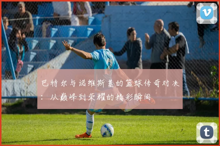 巴特尔与诺维斯基的篮球传奇对决：从巅峰到荣耀的精彩瞬间