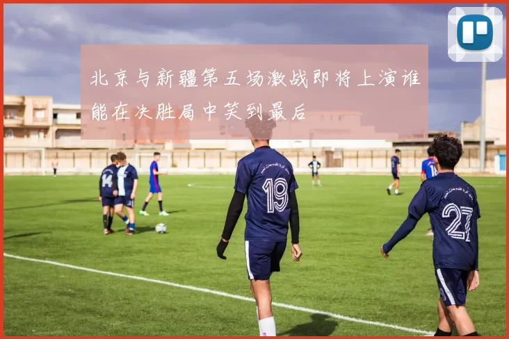 北京与新疆第五场激战即将上演谁能在决胜局中笑到最后