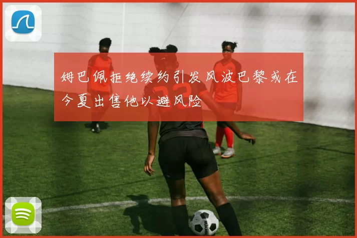 姆巴佩拒绝续约引发风波巴黎或在今夏出售他以避风险