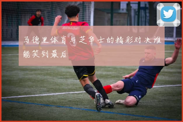 马德里体育与芝华士的精彩对决谁能笑到最后