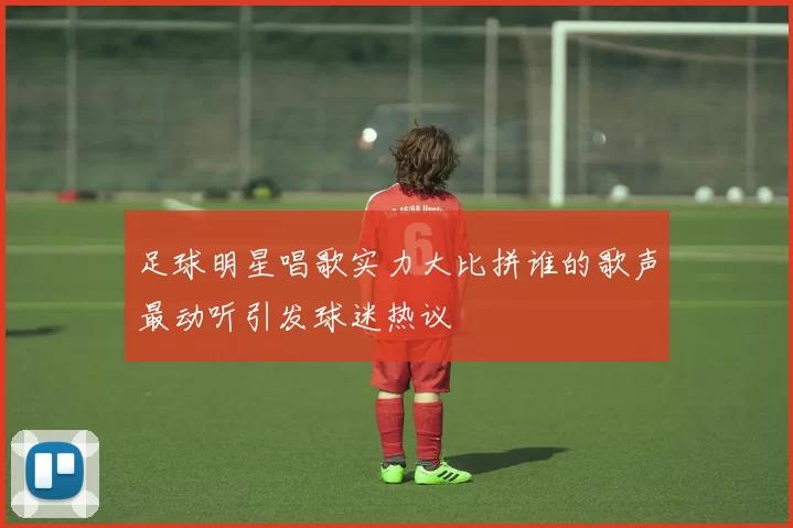 足球明星唱歌实力大比拼谁的歌声最动听引发球迷热议