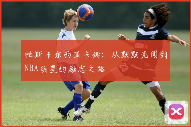 帕斯卡尔西亚卡姆：从默默无闻到NBA明星的励志之路