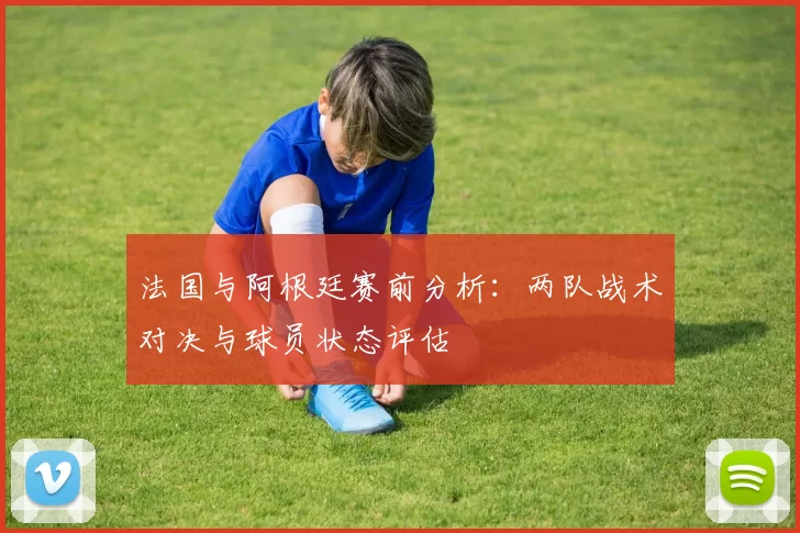 法国与阿根廷赛前分析：两队战术对决与球员状态评估