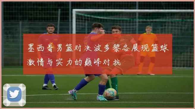 墨西哥男篮对决波多黎各展现篮球激情与实力的巅峰对抗