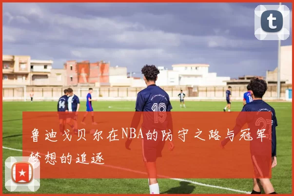 鲁迪戈贝尔在NBA的防守之路与冠军梦想的追逐