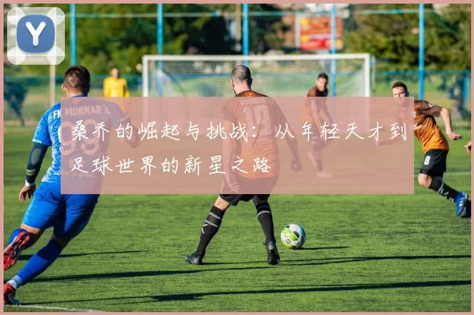 桑乔的崛起与挑战：从年轻天才到足球世界的新星之路