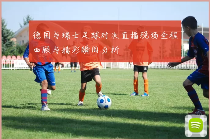 德国与瑞士足球对决直播现场全程回顾与精彩瞬间分析